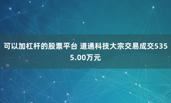 可以加杠杆的股票平台 道通科技大宗交易成交5355.00万元