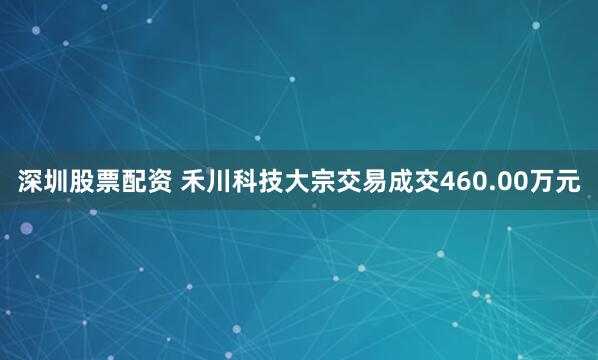 深圳股票配资 禾川科技大宗交易成交460.00万元