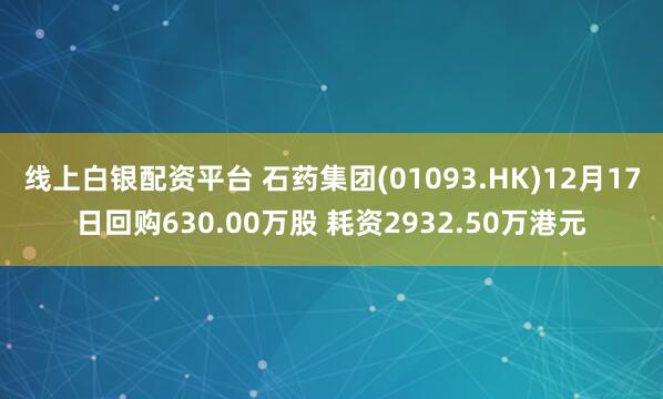 线上白银配资平台 石药集团(01093.HK)12月17日回购630.00万股 耗资2932.50万港元