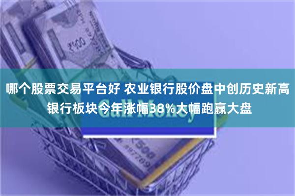 哪个股票交易平台好 农业银行股价盘中创历史新高 银行板块今年涨幅38%大幅跑赢大盘