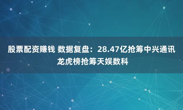 股票配资赚钱 数据复盘：28.47亿抢筹中兴通讯 龙虎榜抢筹天娱数科