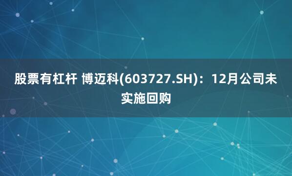 股票有杠杆 博迈科(603727.SH)：12月公司未实施回购