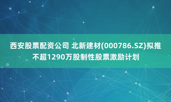 西安股票配资公司 北新建材(000786.SZ)拟推不超1290万股制性股票激励计划