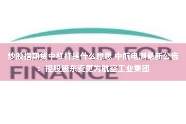 炒股指期货中杠杆是什么意思 中航电测最新公告：控股股东变更为航空工业集团