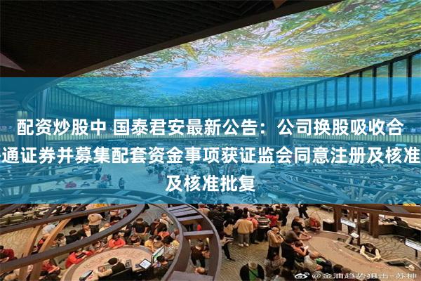 配资炒股中 国泰君安最新公告：公司换股吸收合并海通证券并募集配套资金事项获证监会同意注册及核准批复