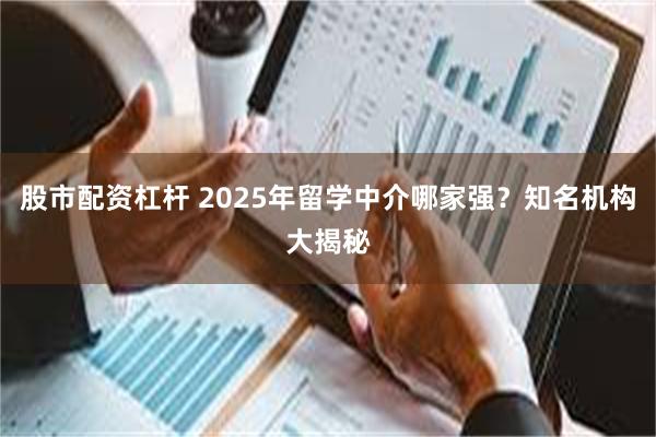 股市配资杠杆 2025年留学中介哪家强？知名机构大揭秘