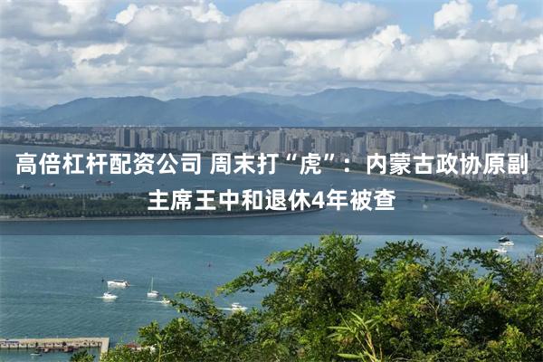 高倍杠杆配资公司 周末打“虎”：内蒙古政协原副主席王中和退休4年被查