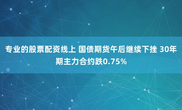 专业的股票配资线上 国债期货午后继续下挫 30年期主力合约跌0.75%