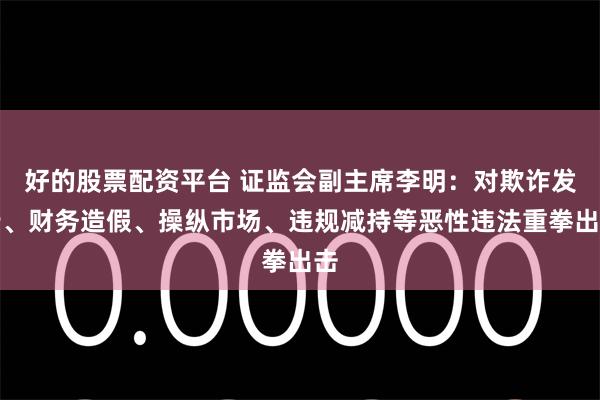 好的股票配资平台 证监会副主席李明：对欺诈发行、财务造假、操纵市场、违规减持等恶性违法重拳出击