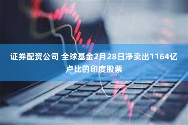 证券配资公司 全球基金2月28日净卖出1164亿卢比的印度股票