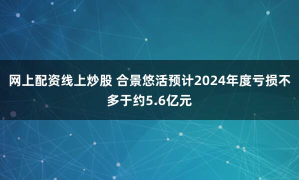 网上配资线上炒股 合景悠活预计2024年度亏损不多于约5.6亿元