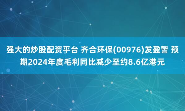 强大的炒股配资平台 齐合环保(00976)发盈警 预期2024年度毛利同比减少至约8.6亿港元