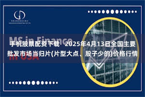手机股票配资下载 2025年4月13日全国主要批发市场当归片(片型大点、股子少的)价格行情